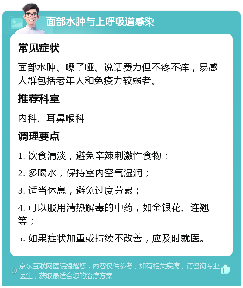 面部水肿与上呼吸道感染 常见症状 面部水肿、嗓子哑、说话费力但不疼不痒，易感人群包括老年人和免疫力较弱者。 推荐科室 内科、耳鼻喉科 调理要点 1. 饮食清淡，避免辛辣刺激性食物； 2. 多喝水，保持室内空气湿润； 3. 适当休息，避免过度劳累； 4. 可以服用清热解毒的中药，如金银花、连翘等； 5. 如果症状加重或持续不改善，应及时就医。