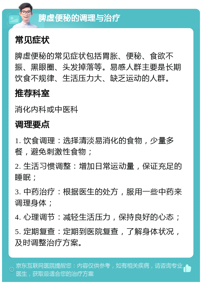 脾虚便秘的调理与治疗 常见症状 脾虚便秘的常见症状包括胃胀、便秘、食欲不振、黑眼圈、头发掉落等。易感人群主要是长期饮食不规律、生活压力大、缺乏运动的人群。 推荐科室 消化内科或中医科 调理要点 1. 饮食调理：选择清淡易消化的食物，少量多餐，避免刺激性食物； 2. 生活习惯调整：增加日常运动量，保证充足的睡眠； 3. 中药治疗：根据医生的处方，服用一些中药来调理身体； 4. 心理调节：减轻生活压力，保持良好的心态； 5. 定期复查：定期到医院复查，了解身体状况，及时调整治疗方案。