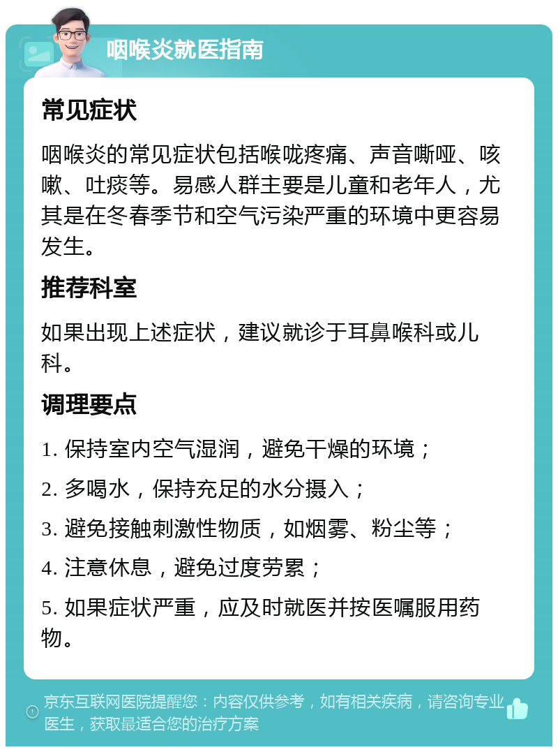 咽喉炎就医指南 常见症状 咽喉炎的常见症状包括喉咙疼痛、声音嘶哑、咳嗽、吐痰等。易感人群主要是儿童和老年人，尤其是在冬春季节和空气污染严重的环境中更容易发生。 推荐科室 如果出现上述症状，建议就诊于耳鼻喉科或儿科。 调理要点 1. 保持室内空气湿润，避免干燥的环境； 2. 多喝水，保持充足的水分摄入； 3. 避免接触刺激性物质，如烟雾、粉尘等； 4. 注意休息，避免过度劳累； 5. 如果症状严重，应及时就医并按医嘱服用药物。