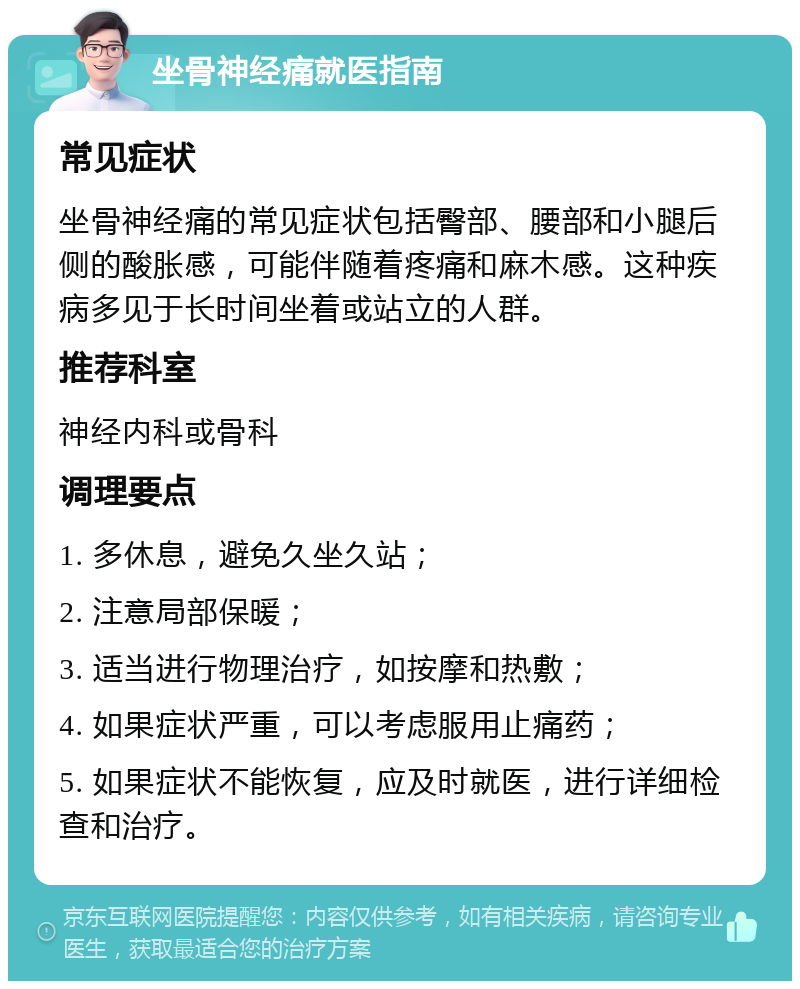 坐骨神经痛就医指南 常见症状 坐骨神经痛的常见症状包括臀部、腰部和小腿后侧的酸胀感，可能伴随着疼痛和麻木感。这种疾病多见于长时间坐着或站立的人群。 推荐科室 神经内科或骨科 调理要点 1. 多休息，避免久坐久站； 2. 注意局部保暖； 3. 适当进行物理治疗，如按摩和热敷； 4. 如果症状严重，可以考虑服用止痛药； 5. 如果症状不能恢复，应及时就医，进行详细检查和治疗。