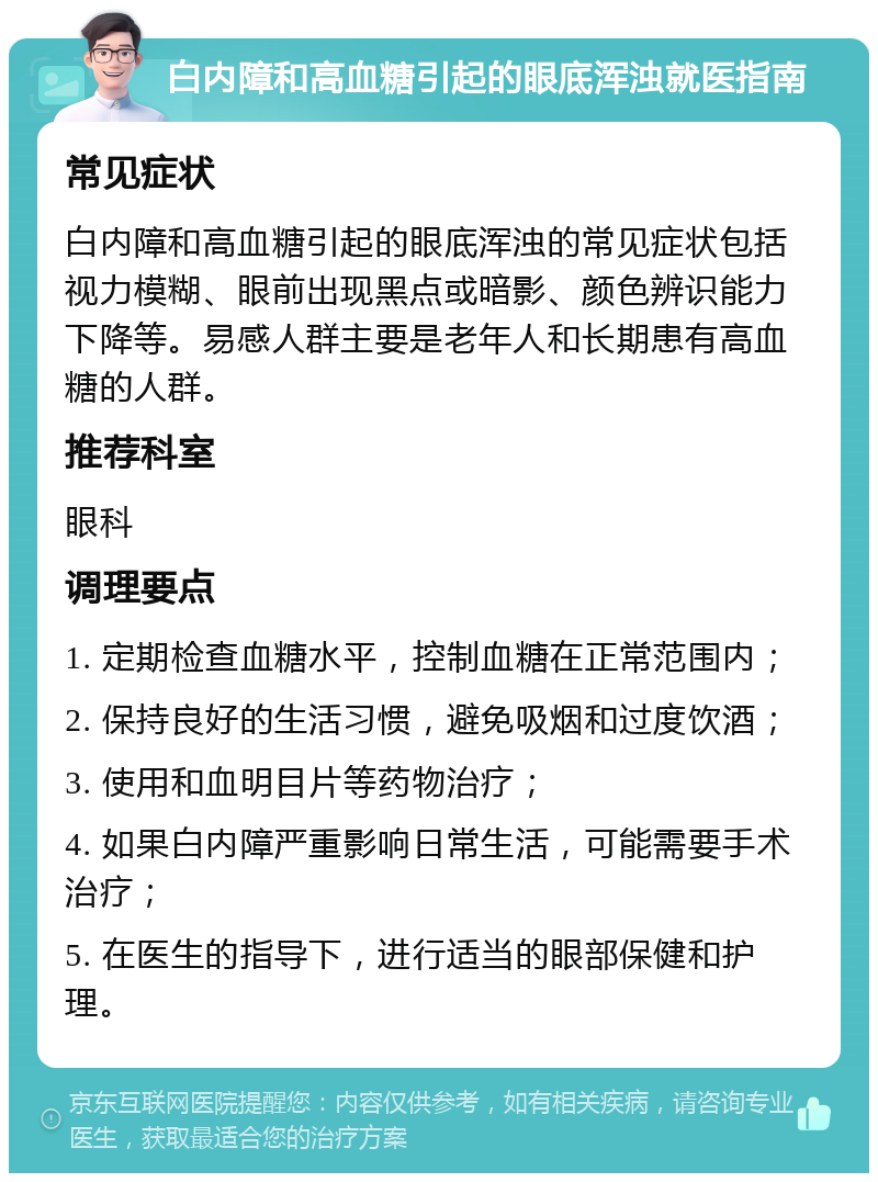 白内障和高血糖引起的眼底浑浊就医指南 常见症状 白内障和高血糖引起的眼底浑浊的常见症状包括视力模糊、眼前出现黑点或暗影、颜色辨识能力下降等。易感人群主要是老年人和长期患有高血糖的人群。 推荐科室 眼科 调理要点 1. 定期检查血糖水平，控制血糖在正常范围内； 2. 保持良好的生活习惯，避免吸烟和过度饮酒； 3. 使用和血明目片等药物治疗； 4. 如果白内障严重影响日常生活，可能需要手术治疗； 5. 在医生的指导下，进行适当的眼部保健和护理。