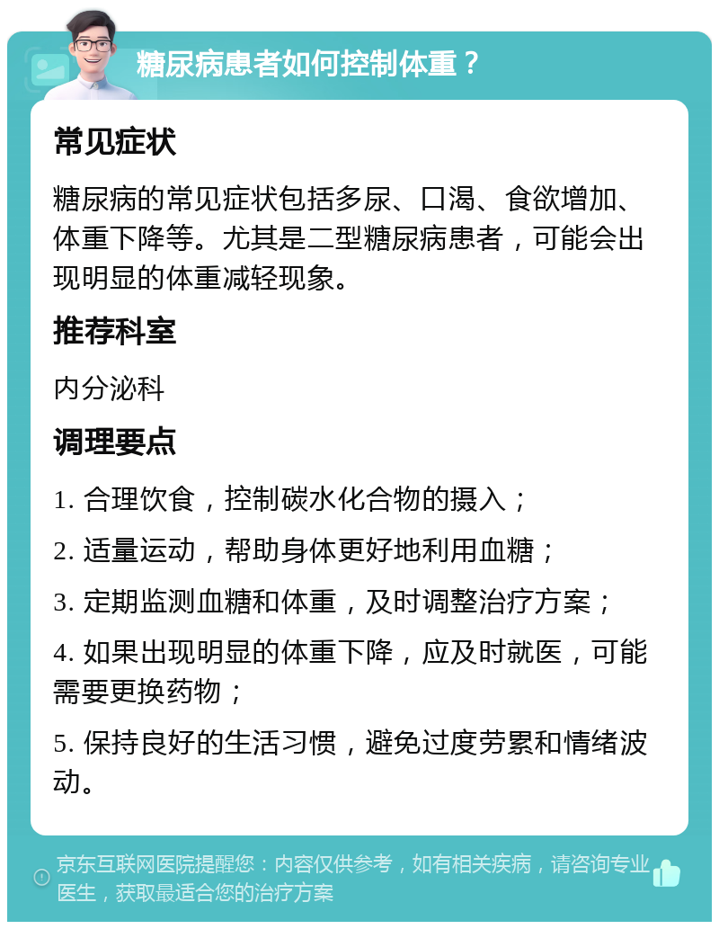 糖尿病患者如何控制体重？ 常见症状 糖尿病的常见症状包括多尿、口渴、食欲增加、体重下降等。尤其是二型糖尿病患者，可能会出现明显的体重减轻现象。 推荐科室 内分泌科 调理要点 1. 合理饮食，控制碳水化合物的摄入； 2. 适量运动，帮助身体更好地利用血糖； 3. 定期监测血糖和体重，及时调整治疗方案； 4. 如果出现明显的体重下降，应及时就医，可能需要更换药物； 5. 保持良好的生活习惯，避免过度劳累和情绪波动。