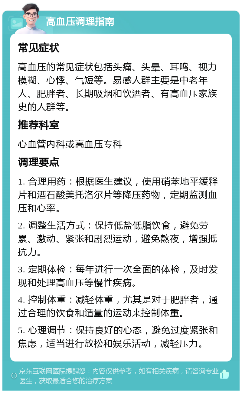 高血压调理指南 常见症状 高血压的常见症状包括头痛、头晕、耳鸣、视力模糊、心悸、气短等。易感人群主要是中老年人、肥胖者、长期吸烟和饮酒者、有高血压家族史的人群等。 推荐科室 心血管内科或高血压专科 调理要点 1. 合理用药：根据医生建议，使用硝苯地平缓释片和酒石酸美托洛尔片等降压药物，定期监测血压和心率。 2. 调整生活方式：保持低盐低脂饮食，避免劳累、激动、紧张和剧烈运动，避免熬夜，增强抵抗力。 3. 定期体检：每年进行一次全面的体检，及时发现和处理高血压等慢性疾病。 4. 控制体重：减轻体重，尤其是对于肥胖者，通过合理的饮食和适量的运动来控制体重。 5. 心理调节：保持良好的心态，避免过度紧张和焦虑，适当进行放松和娱乐活动，减轻压力。