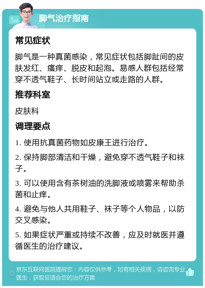 脚气治疗指南 常见症状 脚气是一种真菌感染，常见症状包括脚趾间的皮肤发红、瘙痒、脱皮和起泡。易感人群包括经常穿不透气鞋子、长时间站立或走路的人群。 推荐科室 皮肤科 调理要点 1. 使用抗真菌药物如皮康王进行治疗。 2. 保持脚部清洁和干燥，避免穿不透气鞋子和袜子。 3. 可以使用含有茶树油的洗脚液或喷雾来帮助杀菌和止痒。 4. 避免与他人共用鞋子、袜子等个人物品，以防交叉感染。 5. 如果症状严重或持续不改善，应及时就医并遵循医生的治疗建议。