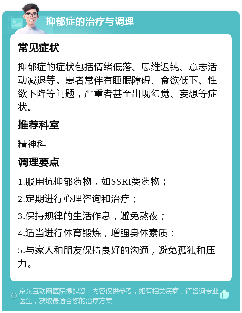 抑郁症的治疗与调理 常见症状 抑郁症的症状包括情绪低落、思维迟钝、意志活动减退等。患者常伴有睡眠障碍、食欲低下、性欲下降等问题，严重者甚至出现幻觉、妄想等症状。 推荐科室 精神科 调理要点 1.服用抗抑郁药物，如SSRI类药物； 2.定期进行心理咨询和治疗； 3.保持规律的生活作息，避免熬夜； 4.适当进行体育锻炼，增强身体素质； 5.与家人和朋友保持良好的沟通，避免孤独和压力。