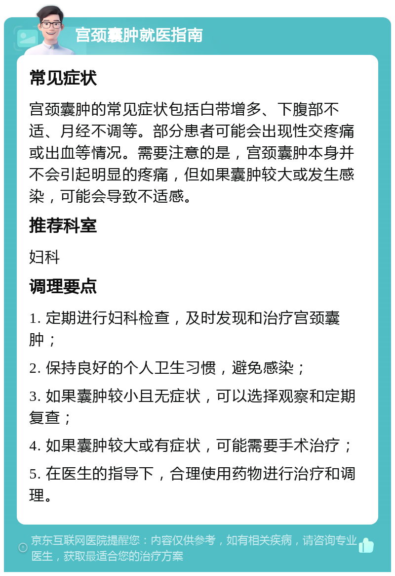 宫颈囊肿就医指南 常见症状 宫颈囊肿的常见症状包括白带增多、下腹部不适、月经不调等。部分患者可能会出现性交疼痛或出血等情况。需要注意的是，宫颈囊肿本身并不会引起明显的疼痛，但如果囊肿较大或发生感染，可能会导致不适感。 推荐科室 妇科 调理要点 1. 定期进行妇科检查，及时发现和治疗宫颈囊肿； 2. 保持良好的个人卫生习惯，避免感染； 3. 如果囊肿较小且无症状，可以选择观察和定期复查； 4. 如果囊肿较大或有症状，可能需要手术治疗； 5. 在医生的指导下，合理使用药物进行治疗和调理。