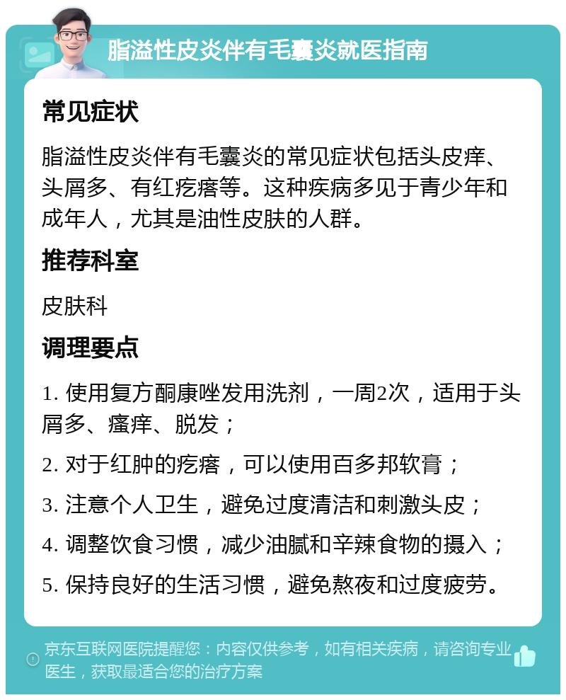 脂溢性皮炎伴有毛囊炎就医指南 常见症状 脂溢性皮炎伴有毛囊炎的常见症状包括头皮痒、头屑多、有红疙瘩等。这种疾病多见于青少年和成年人，尤其是油性皮肤的人群。 推荐科室 皮肤科 调理要点 1. 使用复方酮康唑发用洗剂，一周2次，适用于头屑多、瘙痒、脱发； 2. 对于红肿的疙瘩，可以使用百多邦软膏； 3. 注意个人卫生，避免过度清洁和刺激头皮； 4. 调整饮食习惯，减少油腻和辛辣食物的摄入； 5. 保持良好的生活习惯，避免熬夜和过度疲劳。