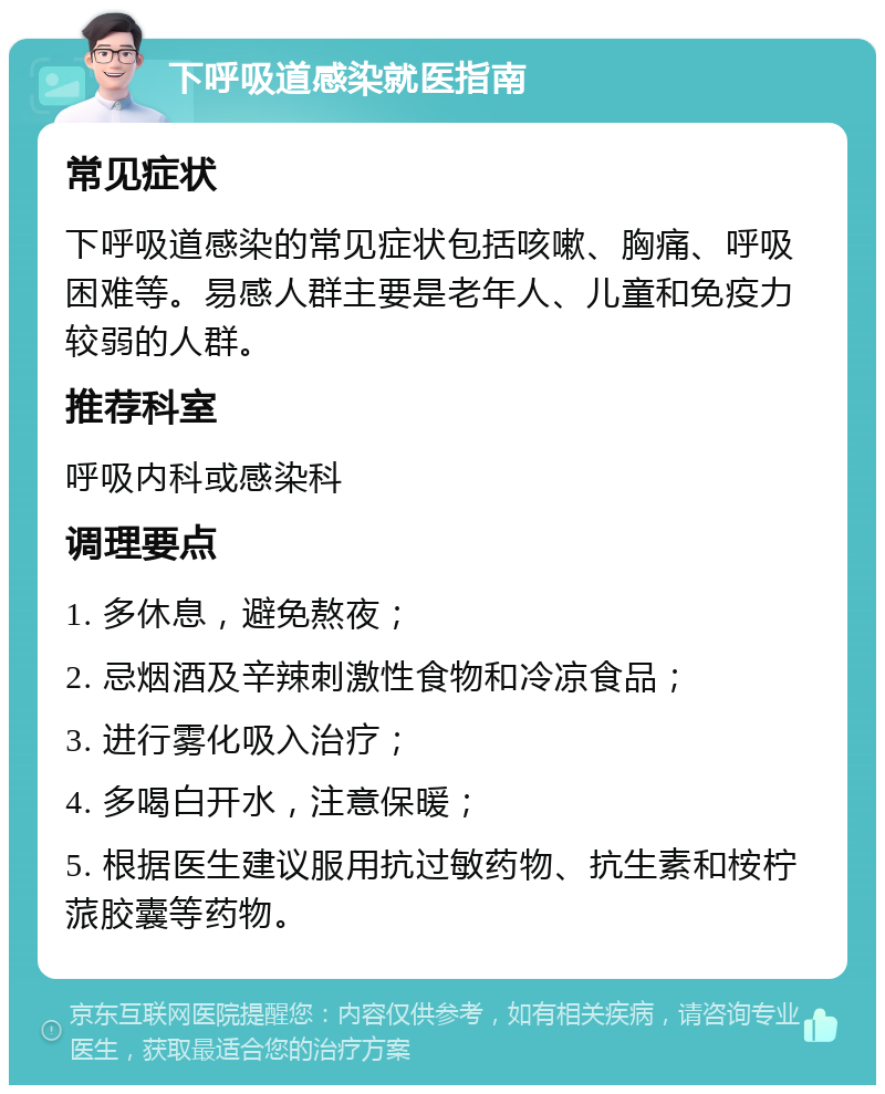 下呼吸道感染就医指南 常见症状 下呼吸道感染的常见症状包括咳嗽、胸痛、呼吸困难等。易感人群主要是老年人、儿童和免疫力较弱的人群。 推荐科室 呼吸内科或感染科 调理要点 1. 多休息，避免熬夜； 2. 忌烟酒及辛辣刺激性食物和冷凉食品； 3. 进行雾化吸入治疗； 4. 多喝白开水，注意保暖； 5. 根据医生建议服用抗过敏药物、抗生素和桉柠蒎胶囊等药物。