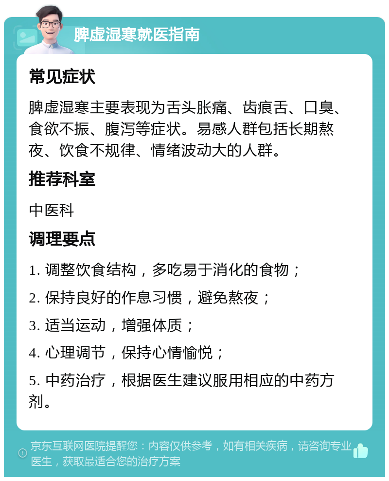 脾虚湿寒就医指南 常见症状 脾虚湿寒主要表现为舌头胀痛、齿痕舌、口臭、食欲不振、腹泻等症状。易感人群包括长期熬夜、饮食不规律、情绪波动大的人群。 推荐科室 中医科 调理要点 1. 调整饮食结构，多吃易于消化的食物； 2. 保持良好的作息习惯，避免熬夜； 3. 适当运动，增强体质； 4. 心理调节，保持心情愉悦； 5. 中药治疗，根据医生建议服用相应的中药方剂。