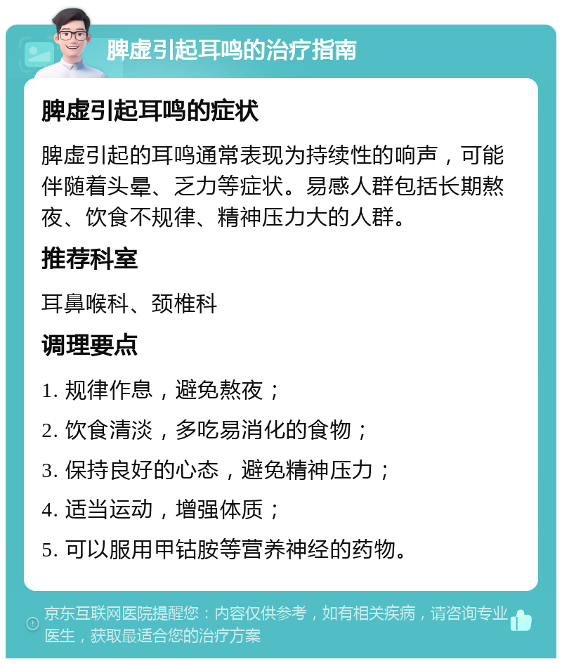 脾虚引起耳鸣的治疗指南 脾虚引起耳鸣的症状 脾虚引起的耳鸣通常表现为持续性的响声，可能伴随着头晕、乏力等症状。易感人群包括长期熬夜、饮食不规律、精神压力大的人群。 推荐科室 耳鼻喉科、颈椎科 调理要点 1. 规律作息，避免熬夜； 2. 饮食清淡，多吃易消化的食物； 3. 保持良好的心态，避免精神压力； 4. 适当运动，增强体质； 5. 可以服用甲钴胺等营养神经的药物。