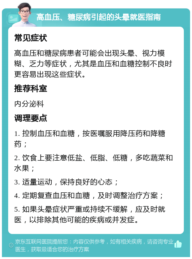 高血压、糖尿病引起的头晕就医指南 常见症状 高血压和糖尿病患者可能会出现头晕、视力模糊、乏力等症状，尤其是血压和血糖控制不良时更容易出现这些症状。 推荐科室 内分泌科 调理要点 1. 控制血压和血糖，按医嘱服用降压药和降糖药； 2. 饮食上要注意低盐、低脂、低糖，多吃蔬菜和水果； 3. 适量运动，保持良好的心态； 4. 定期复查血压和血糖，及时调整治疗方案； 5. 如果头晕症状严重或持续不缓解，应及时就医，以排除其他可能的疾病或并发症。