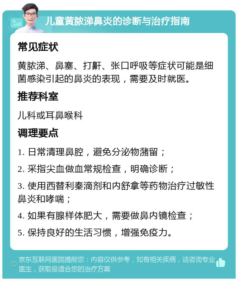 儿童黄脓涕鼻炎的诊断与治疗指南 常见症状 黄脓涕、鼻塞、打鼾、张口呼吸等症状可能是细菌感染引起的鼻炎的表现，需要及时就医。 推荐科室 儿科或耳鼻喉科 调理要点 1. 日常清理鼻腔，避免分泌物潴留； 2. 采指尖血做血常规检查，明确诊断； 3. 使用西替利秦滴剂和内舒拿等药物治疗过敏性鼻炎和哮喘； 4. 如果有腺样体肥大，需要做鼻内镜检查； 5. 保持良好的生活习惯，增强免疫力。