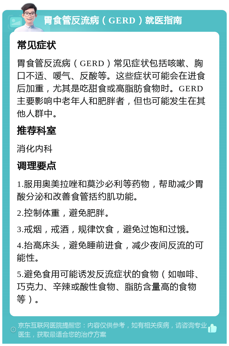 胃食管反流病（GERD）就医指南 常见症状 胃食管反流病（GERD）常见症状包括咳嗽、胸口不适、嗳气、反酸等。这些症状可能会在进食后加重，尤其是吃甜食或高脂肪食物时。GERD主要影响中老年人和肥胖者，但也可能发生在其他人群中。 推荐科室 消化内科 调理要点 1.服用奥美拉唑和莫沙必利等药物，帮助减少胃酸分泌和改善食管括约肌功能。 2.控制体重，避免肥胖。 3.戒烟，戒酒，规律饮食，避免过饱和过饿。 4.抬高床头，避免睡前进食，减少夜间反流的可能性。 5.避免食用可能诱发反流症状的食物（如咖啡、巧克力、辛辣或酸性食物、脂肪含量高的食物等）。