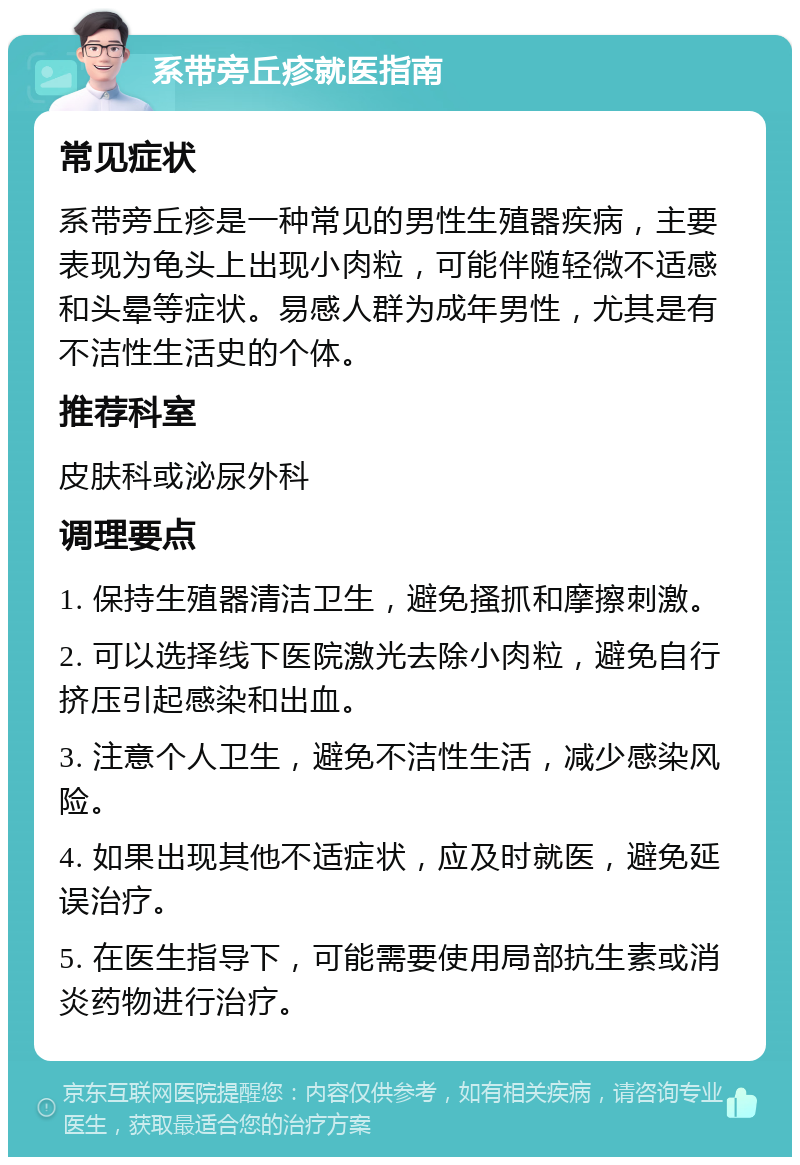 系带旁丘疹就医指南 常见症状 系带旁丘疹是一种常见的男性生殖器疾病，主要表现为龟头上出现小肉粒，可能伴随轻微不适感和头晕等症状。易感人群为成年男性，尤其是有不洁性生活史的个体。 推荐科室 皮肤科或泌尿外科 调理要点 1. 保持生殖器清洁卫生，避免搔抓和摩擦刺激。 2. 可以选择线下医院激光去除小肉粒，避免自行挤压引起感染和出血。 3. 注意个人卫生，避免不洁性生活，减少感染风险。 4. 如果出现其他不适症状，应及时就医，避免延误治疗。 5. 在医生指导下，可能需要使用局部抗生素或消炎药物进行治疗。