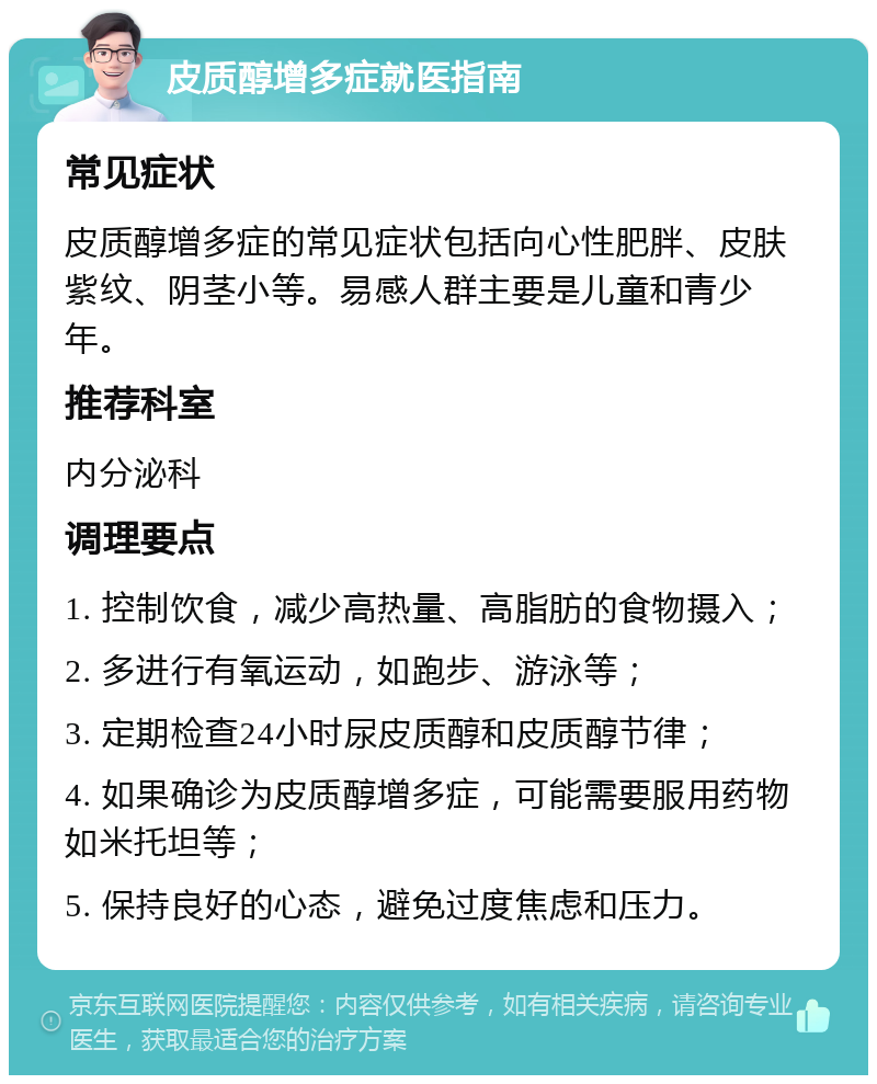 皮质醇增多症就医指南 常见症状 皮质醇增多症的常见症状包括向心性肥胖、皮肤紫纹、阴茎小等。易感人群主要是儿童和青少年。 推荐科室 内分泌科 调理要点 1. 控制饮食，减少高热量、高脂肪的食物摄入； 2. 多进行有氧运动，如跑步、游泳等； 3. 定期检查24小时尿皮质醇和皮质醇节律； 4. 如果确诊为皮质醇增多症，可能需要服用药物如米托坦等； 5. 保持良好的心态，避免过度焦虑和压力。