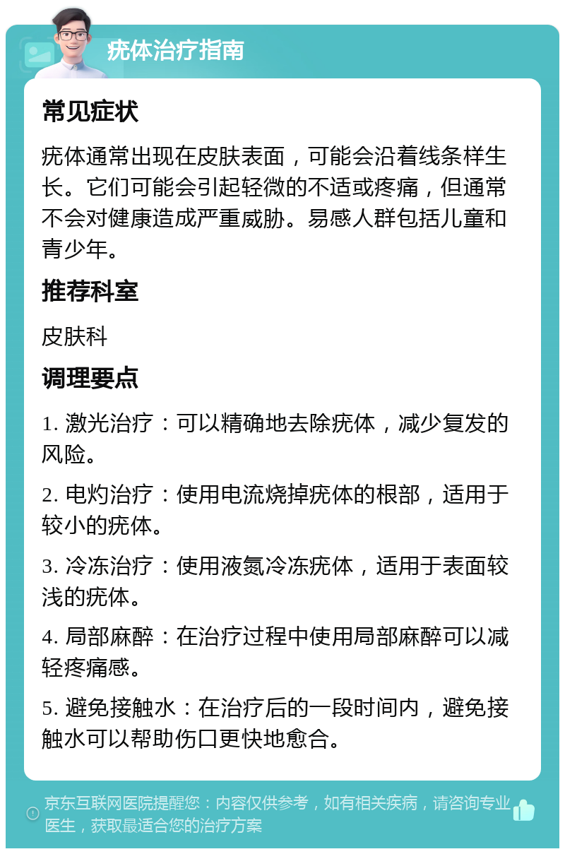 疣体治疗指南 常见症状 疣体通常出现在皮肤表面，可能会沿着线条样生长。它们可能会引起轻微的不适或疼痛，但通常不会对健康造成严重威胁。易感人群包括儿童和青少年。 推荐科室 皮肤科 调理要点 1. 激光治疗：可以精确地去除疣体，减少复发的风险。 2. 电灼治疗：使用电流烧掉疣体的根部，适用于较小的疣体。 3. 冷冻治疗：使用液氮冷冻疣体，适用于表面较浅的疣体。 4. 局部麻醉：在治疗过程中使用局部麻醉可以减轻疼痛感。 5. 避免接触水：在治疗后的一段时间内，避免接触水可以帮助伤口更快地愈合。