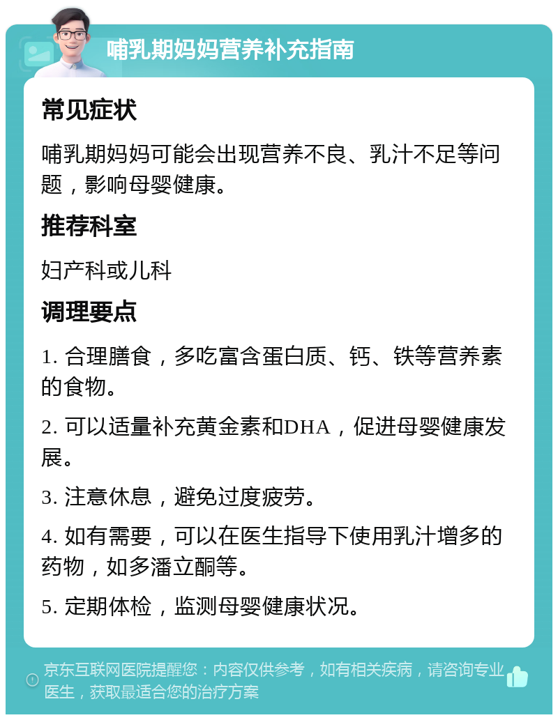 哺乳期妈妈营养补充指南 常见症状 哺乳期妈妈可能会出现营养不良、乳汁不足等问题，影响母婴健康。 推荐科室 妇产科或儿科 调理要点 1. 合理膳食，多吃富含蛋白质、钙、铁等营养素的食物。 2. 可以适量补充黄金素和DHA，促进母婴健康发展。 3. 注意休息，避免过度疲劳。 4. 如有需要，可以在医生指导下使用乳汁增多的药物，如多潘立酮等。 5. 定期体检，监测母婴健康状况。