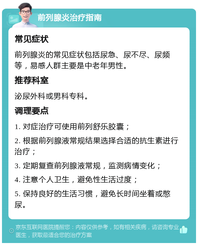 前列腺炎治疗指南 常见症状 前列腺炎的常见症状包括尿急、尿不尽、尿频等，易感人群主要是中老年男性。 推荐科室 泌尿外科或男科专科。 调理要点 1. 对症治疗可使用前列舒乐胶囊； 2. 根据前列腺液常规结果选择合适的抗生素进行治疗； 3. 定期复查前列腺液常规，监测病情变化； 4. 注意个人卫生，避免性生活过度； 5. 保持良好的生活习惯，避免长时间坐着或憋尿。