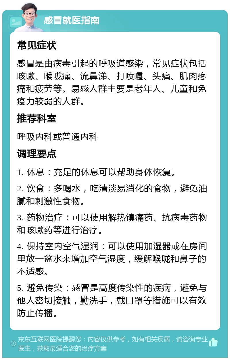 感冒就医指南 常见症状 感冒是由病毒引起的呼吸道感染，常见症状包括咳嗽、喉咙痛、流鼻涕、打喷嚏、头痛、肌肉疼痛和疲劳等。易感人群主要是老年人、儿童和免疫力较弱的人群。 推荐科室 呼吸内科或普通内科 调理要点 1. 休息：充足的休息可以帮助身体恢复。 2. 饮食：多喝水，吃清淡易消化的食物，避免油腻和刺激性食物。 3. 药物治疗：可以使用解热镇痛药、抗病毒药物和咳嗽药等进行治疗。 4. 保持室内空气湿润：可以使用加湿器或在房间里放一盆水来增加空气湿度，缓解喉咙和鼻子的不适感。 5. 避免传染：感冒是高度传染性的疾病，避免与他人密切接触，勤洗手，戴口罩等措施可以有效防止传播。