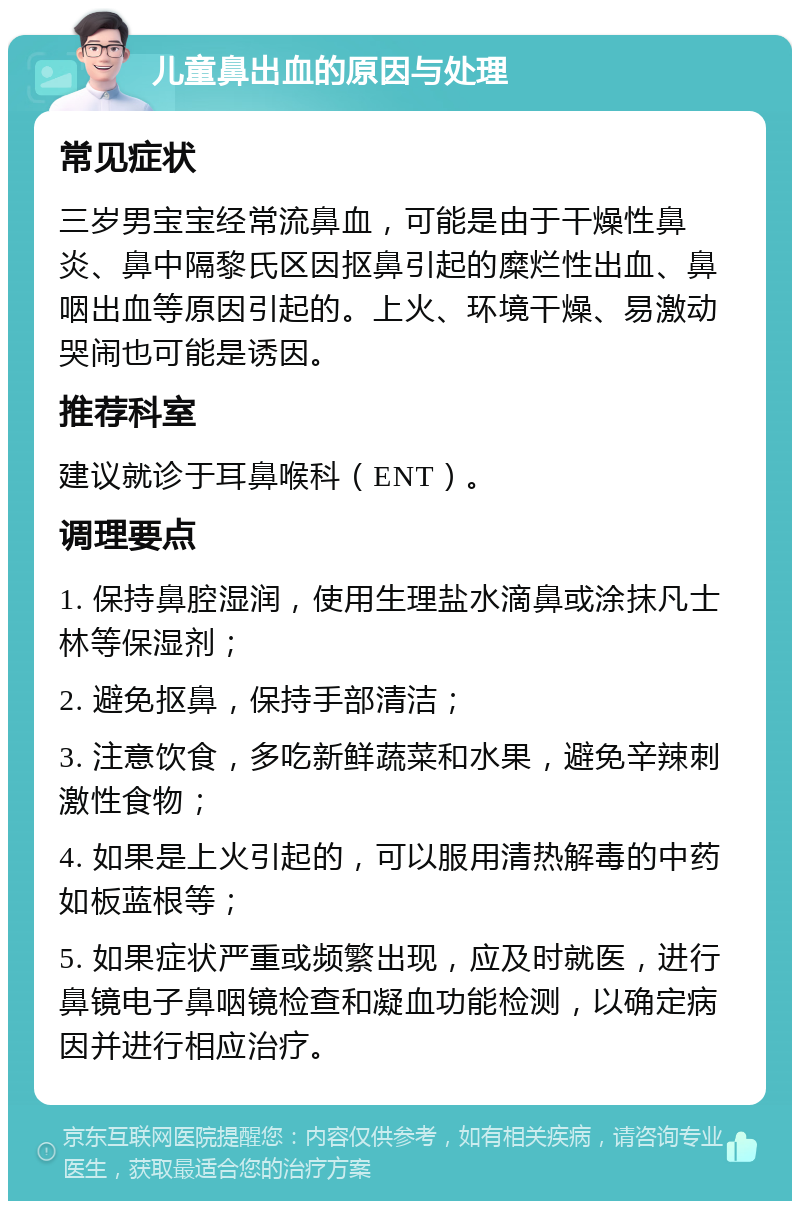 儿童鼻出血的原因与处理 常见症状 三岁男宝宝经常流鼻血，可能是由于干燥性鼻炎、鼻中隔黎氏区因抠鼻引起的糜烂性出血、鼻咽出血等原因引起的。上火、环境干燥、易激动哭闹也可能是诱因。 推荐科室 建议就诊于耳鼻喉科（ENT）。 调理要点 1. 保持鼻腔湿润，使用生理盐水滴鼻或涂抹凡士林等保湿剂； 2. 避免抠鼻，保持手部清洁； 3. 注意饮食，多吃新鲜蔬菜和水果，避免辛辣刺激性食物； 4. 如果是上火引起的，可以服用清热解毒的中药如板蓝根等； 5. 如果症状严重或频繁出现，应及时就医，进行鼻镜电子鼻咽镜检查和凝血功能检测，以确定病因并进行相应治疗。