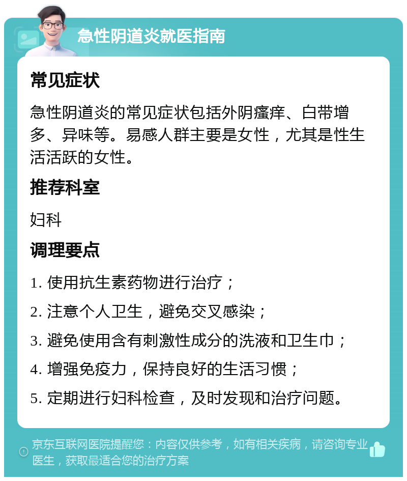 急性阴道炎就医指南 常见症状 急性阴道炎的常见症状包括外阴瘙痒、白带增多、异味等。易感人群主要是女性，尤其是性生活活跃的女性。 推荐科室 妇科 调理要点 1. 使用抗生素药物进行治疗； 2. 注意个人卫生，避免交叉感染； 3. 避免使用含有刺激性成分的洗液和卫生巾； 4. 增强免疫力，保持良好的生活习惯； 5. 定期进行妇科检查，及时发现和治疗问题。