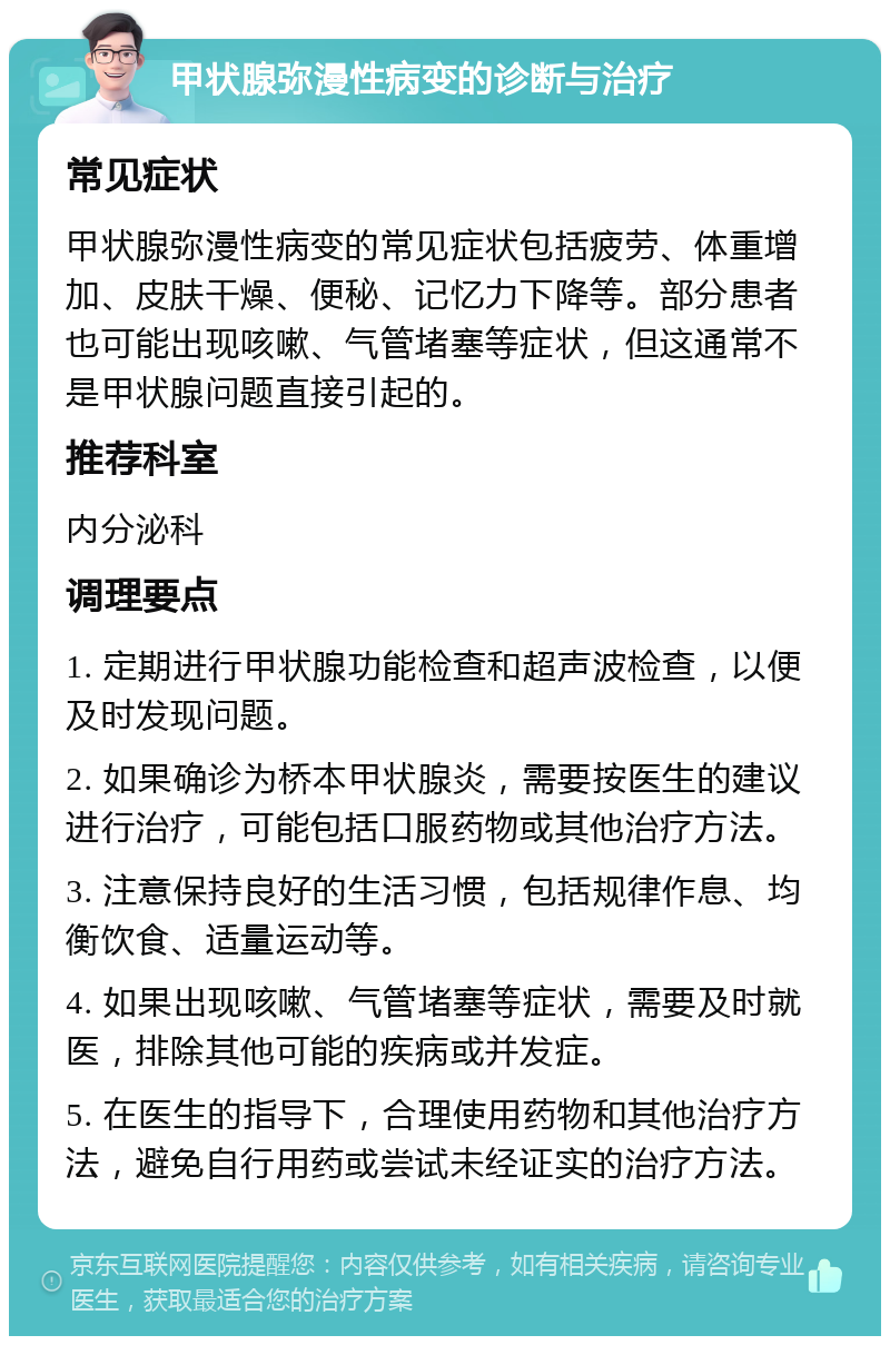 甲状腺弥漫性病变的诊断与治疗 常见症状 甲状腺弥漫性病变的常见症状包括疲劳、体重增加、皮肤干燥、便秘、记忆力下降等。部分患者也可能出现咳嗽、气管堵塞等症状，但这通常不是甲状腺问题直接引起的。 推荐科室 内分泌科 调理要点 1. 定期进行甲状腺功能检查和超声波检查，以便及时发现问题。 2. 如果确诊为桥本甲状腺炎，需要按医生的建议进行治疗，可能包括口服药物或其他治疗方法。 3. 注意保持良好的生活习惯，包括规律作息、均衡饮食、适量运动等。 4. 如果出现咳嗽、气管堵塞等症状，需要及时就医，排除其他可能的疾病或并发症。 5. 在医生的指导下，合理使用药物和其他治疗方法，避免自行用药或尝试未经证实的治疗方法。