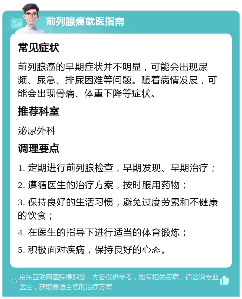 前列腺癌就医指南 常见症状 前列腺癌的早期症状并不明显，可能会出现尿频、尿急、排尿困难等问题。随着病情发展，可能会出现骨痛、体重下降等症状。 推荐科室 泌尿外科 调理要点 1. 定期进行前列腺检查，早期发现、早期治疗； 2. 遵循医生的治疗方案，按时服用药物； 3. 保持良好的生活习惯，避免过度劳累和不健康的饮食； 4. 在医生的指导下进行适当的体育锻炼； 5. 积极面对疾病，保持良好的心态。