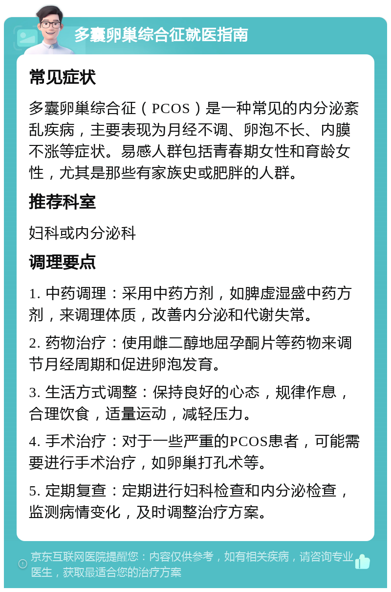 多囊卵巢综合征就医指南 常见症状 多囊卵巢综合征（PCOS）是一种常见的内分泌紊乱疾病，主要表现为月经不调、卵泡不长、内膜不涨等症状。易感人群包括青春期女性和育龄女性，尤其是那些有家族史或肥胖的人群。 推荐科室 妇科或内分泌科 调理要点 1. 中药调理：采用中药方剂，如脾虚湿盛中药方剂，来调理体质，改善内分泌和代谢失常。 2. 药物治疗：使用雌二醇地屈孕酮片等药物来调节月经周期和促进卵泡发育。 3. 生活方式调整：保持良好的心态，规律作息，合理饮食，适量运动，减轻压力。 4. 手术治疗：对于一些严重的PCOS患者，可能需要进行手术治疗，如卵巢打孔术等。 5. 定期复查：定期进行妇科检查和内分泌检查，监测病情变化，及时调整治疗方案。