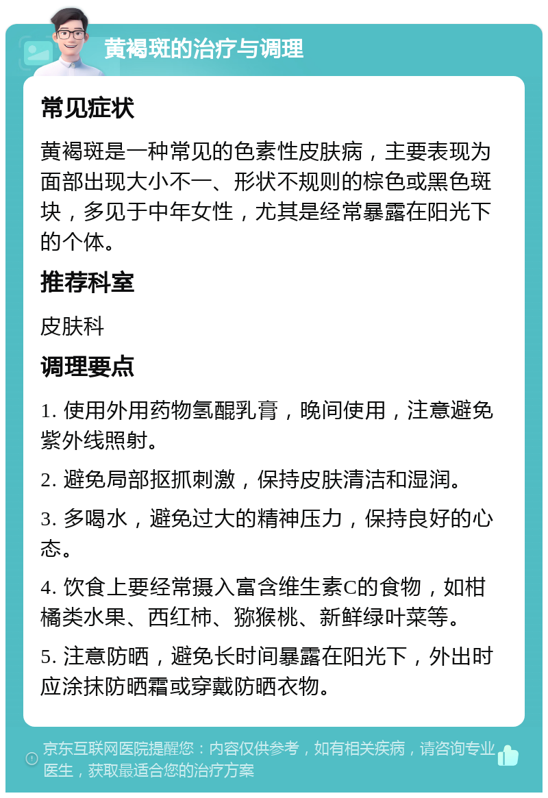 黄褐斑的治疗与调理 常见症状 黄褐斑是一种常见的色素性皮肤病，主要表现为面部出现大小不一、形状不规则的棕色或黑色斑块，多见于中年女性，尤其是经常暴露在阳光下的个体。 推荐科室 皮肤科 调理要点 1. 使用外用药物氢醌乳膏，晚间使用，注意避免紫外线照射。 2. 避免局部抠抓刺激，保持皮肤清洁和湿润。 3. 多喝水，避免过大的精神压力，保持良好的心态。 4. 饮食上要经常摄入富含维生素C的食物，如柑橘类水果、西红柿、猕猴桃、新鲜绿叶菜等。 5. 注意防晒，避免长时间暴露在阳光下，外出时应涂抹防晒霜或穿戴防晒衣物。