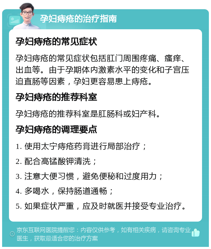 孕妇痔疮的治疗指南 孕妇痔疮的常见症状 孕妇痔疮的常见症状包括肛门周围疼痛、瘙痒、出血等。由于孕期体内激素水平的变化和子宫压迫直肠等因素，孕妇更容易患上痔疮。 孕妇痔疮的推荐科室 孕妇痔疮的推荐科室是肛肠科或妇产科。 孕妇痔疮的调理要点 1. 使用太宁痔疮药膏进行局部治疗； 2. 配合高锰酸钾清洗； 3. 注意大便习惯，避免便秘和过度用力； 4. 多喝水，保持肠道通畅； 5. 如果症状严重，应及时就医并接受专业治疗。