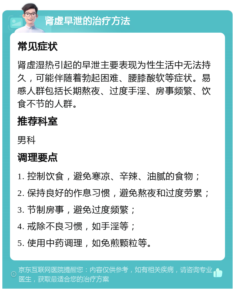 肾虚早泄的治疗方法 常见症状 肾虚湿热引起的早泄主要表现为性生活中无法持久，可能伴随着勃起困难、腰膝酸软等症状。易感人群包括长期熬夜、过度手淫、房事频繁、饮食不节的人群。 推荐科室 男科 调理要点 1. 控制饮食，避免寒凉、辛辣、油腻的食物； 2. 保持良好的作息习惯，避免熬夜和过度劳累； 3. 节制房事，避免过度频繁； 4. 戒除不良习惯，如手淫等； 5. 使用中药调理，如免煎颗粒等。