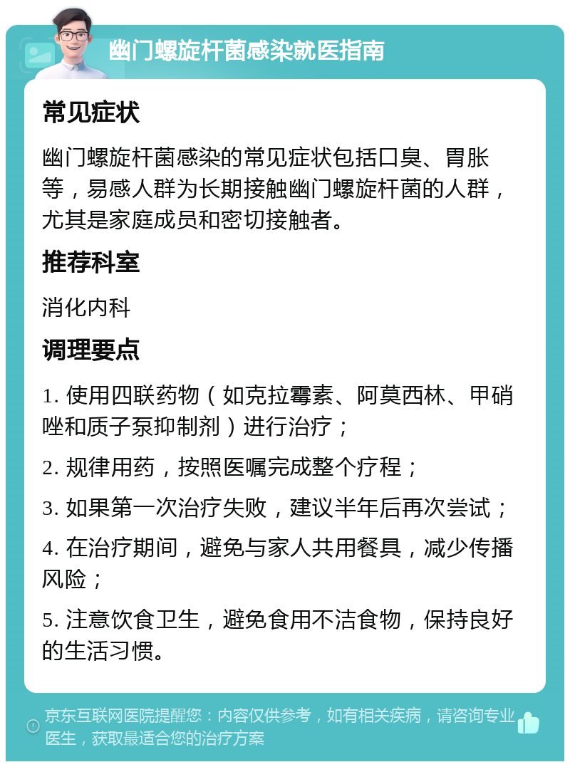 幽门螺旋杆菌感染就医指南 常见症状 幽门螺旋杆菌感染的常见症状包括口臭、胃胀等，易感人群为长期接触幽门螺旋杆菌的人群，尤其是家庭成员和密切接触者。 推荐科室 消化内科 调理要点 1. 使用四联药物（如克拉霉素、阿莫西林、甲硝唑和质子泵抑制剂）进行治疗； 2. 规律用药，按照医嘱完成整个疗程； 3. 如果第一次治疗失败，建议半年后再次尝试； 4. 在治疗期间，避免与家人共用餐具，减少传播风险； 5. 注意饮食卫生，避免食用不洁食物，保持良好的生活习惯。