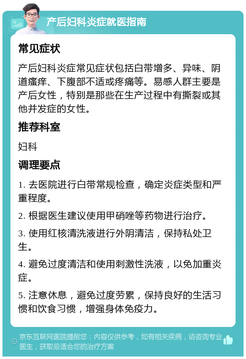 产后妇科炎症就医指南 常见症状 产后妇科炎症常见症状包括白带增多、异味、阴道瘙痒、下腹部不适或疼痛等。易感人群主要是产后女性，特别是那些在生产过程中有撕裂或其他并发症的女性。 推荐科室 妇科 调理要点 1. 去医院进行白带常规检查，确定炎症类型和严重程度。 2. 根据医生建议使用甲硝唑等药物进行治疗。 3. 使用红核清洗液进行外阴清洁，保持私处卫生。 4. 避免过度清洁和使用刺激性洗液，以免加重炎症。 5. 注意休息，避免过度劳累，保持良好的生活习惯和饮食习惯，增强身体免疫力。