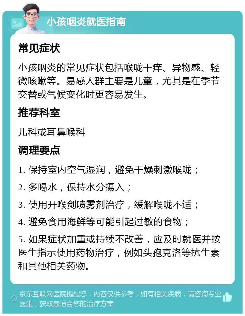 小孩咽炎就医指南 常见症状 小孩咽炎的常见症状包括喉咙干痒、异物感、轻微咳嗽等。易感人群主要是儿童，尤其是在季节交替或气候变化时更容易发生。 推荐科室 儿科或耳鼻喉科 调理要点 1. 保持室内空气湿润，避免干燥刺激喉咙； 2. 多喝水，保持水分摄入； 3. 使用开喉剑喷雾剂治疗，缓解喉咙不适； 4. 避免食用海鲜等可能引起过敏的食物； 5. 如果症状加重或持续不改善，应及时就医并按医生指示使用药物治疗，例如头孢克洛等抗生素和其他相关药物。