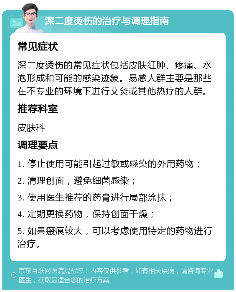 深二度烫伤的治疗与调理指南 常见症状 深二度烫伤的常见症状包括皮肤红肿、疼痛、水泡形成和可能的感染迹象。易感人群主要是那些在不专业的环境下进行艾灸或其他热疗的人群。 推荐科室 皮肤科 调理要点 1. 停止使用可能引起过敏或感染的外用药物； 2. 清理创面，避免细菌感染； 3. 使用医生推荐的药膏进行局部涂抹； 4. 定期更换药物，保持创面干燥； 5. 如果瘢痕较大，可以考虑使用特定的药物进行治疗。