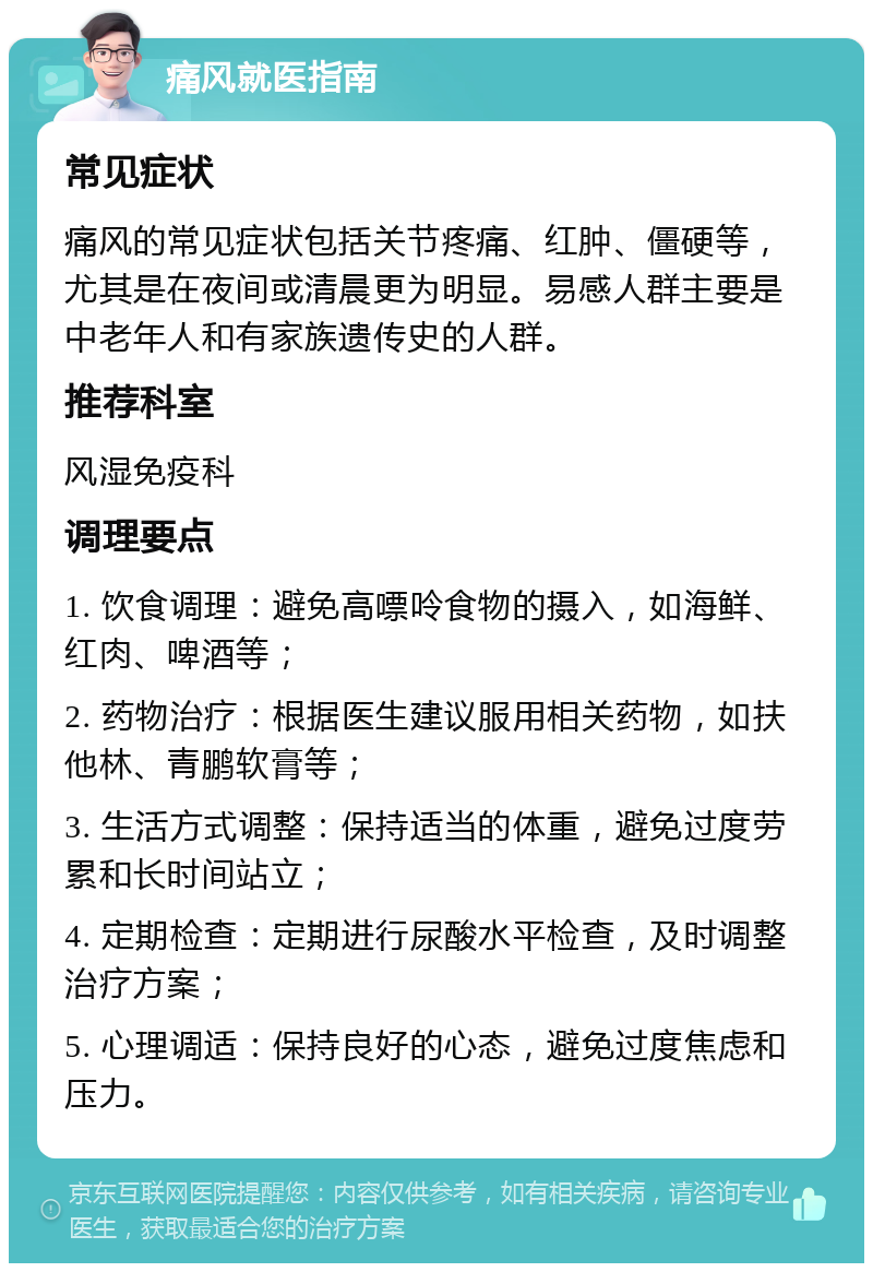 痛风就医指南 常见症状 痛风的常见症状包括关节疼痛、红肿、僵硬等，尤其是在夜间或清晨更为明显。易感人群主要是中老年人和有家族遗传史的人群。 推荐科室 风湿免疫科 调理要点 1. 饮食调理：避免高嘌呤食物的摄入，如海鲜、红肉、啤酒等； 2. 药物治疗：根据医生建议服用相关药物，如扶他林、青鹏软膏等； 3. 生活方式调整：保持适当的体重，避免过度劳累和长时间站立； 4. 定期检查：定期进行尿酸水平检查，及时调整治疗方案； 5. 心理调适：保持良好的心态，避免过度焦虑和压力。