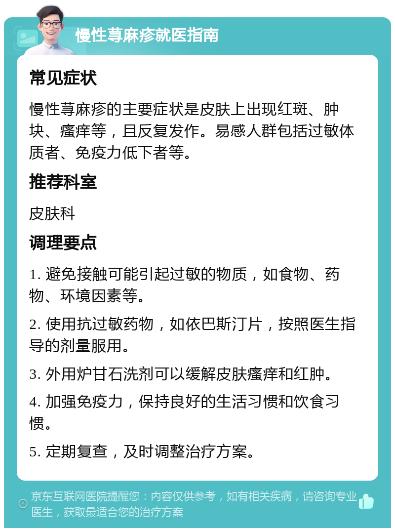 慢性荨麻疹就医指南 常见症状 慢性荨麻疹的主要症状是皮肤上出现红斑、肿块、瘙痒等，且反复发作。易感人群包括过敏体质者、免疫力低下者等。 推荐科室 皮肤科 调理要点 1. 避免接触可能引起过敏的物质，如食物、药物、环境因素等。 2. 使用抗过敏药物，如依巴斯汀片，按照医生指导的剂量服用。 3. 外用炉甘石洗剂可以缓解皮肤瘙痒和红肿。 4. 加强免疫力，保持良好的生活习惯和饮食习惯。 5. 定期复查，及时调整治疗方案。