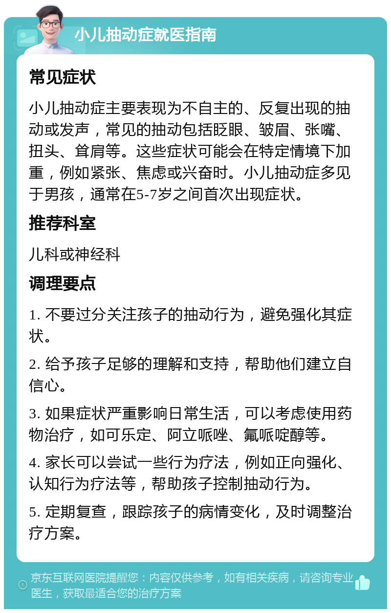 小儿抽动症就医指南 常见症状 小儿抽动症主要表现为不自主的、反复出现的抽动或发声，常见的抽动包括眨眼、皱眉、张嘴、扭头、耸肩等。这些症状可能会在特定情境下加重，例如紧张、焦虑或兴奋时。小儿抽动症多见于男孩，通常在5-7岁之间首次出现症状。 推荐科室 儿科或神经科 调理要点 1. 不要过分关注孩子的抽动行为，避免强化其症状。 2. 给予孩子足够的理解和支持，帮助他们建立自信心。 3. 如果症状严重影响日常生活，可以考虑使用药物治疗，如可乐定、阿立哌唑、氟哌啶醇等。 4. 家长可以尝试一些行为疗法，例如正向强化、认知行为疗法等，帮助孩子控制抽动行为。 5. 定期复查，跟踪孩子的病情变化，及时调整治疗方案。