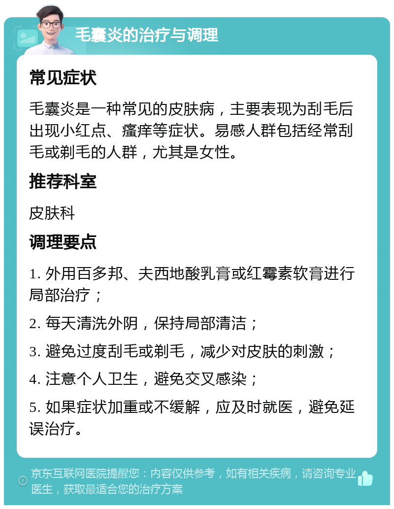 毛囊炎的治疗与调理 常见症状 毛囊炎是一种常见的皮肤病，主要表现为刮毛后出现小红点、瘙痒等症状。易感人群包括经常刮毛或剃毛的人群，尤其是女性。 推荐科室 皮肤科 调理要点 1. 外用百多邦、夫西地酸乳膏或红霉素软膏进行局部治疗； 2. 每天清洗外阴，保持局部清洁； 3. 避免过度刮毛或剃毛，减少对皮肤的刺激； 4. 注意个人卫生，避免交叉感染； 5. 如果症状加重或不缓解，应及时就医，避免延误治疗。