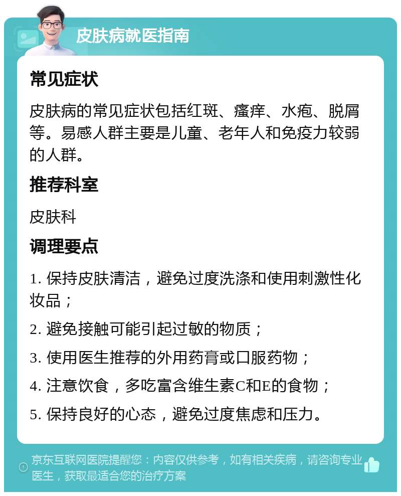 皮肤病就医指南 常见症状 皮肤病的常见症状包括红斑、瘙痒、水疱、脱屑等。易感人群主要是儿童、老年人和免疫力较弱的人群。 推荐科室 皮肤科 调理要点 1. 保持皮肤清洁，避免过度洗涤和使用刺激性化妆品； 2. 避免接触可能引起过敏的物质； 3. 使用医生推荐的外用药膏或口服药物； 4. 注意饮食，多吃富含维生素C和E的食物； 5. 保持良好的心态，避免过度焦虑和压力。