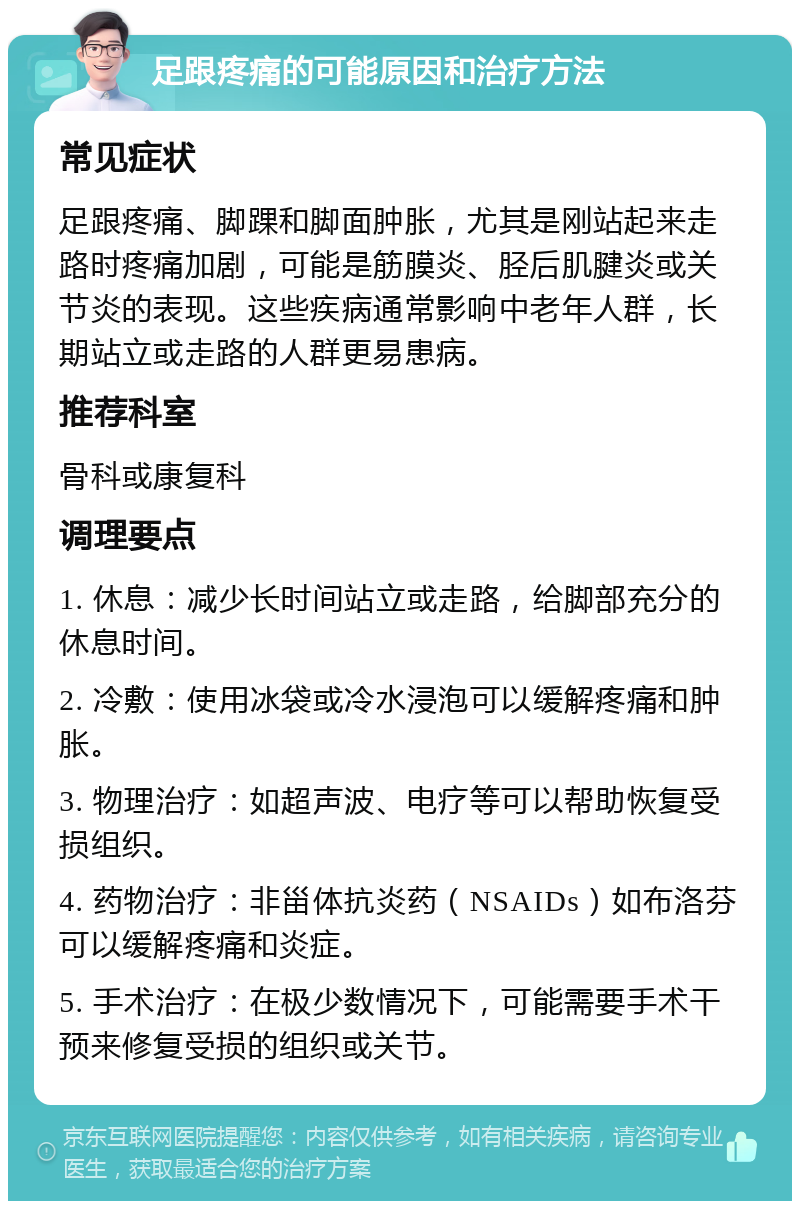 足跟疼痛的可能原因和治疗方法 常见症状 足跟疼痛、脚踝和脚面肿胀，尤其是刚站起来走路时疼痛加剧，可能是筋膜炎、胫后肌腱炎或关节炎的表现。这些疾病通常影响中老年人群，长期站立或走路的人群更易患病。 推荐科室 骨科或康复科 调理要点 1. 休息：减少长时间站立或走路，给脚部充分的休息时间。 2. 冷敷：使用冰袋或冷水浸泡可以缓解疼痛和肿胀。 3. 物理治疗：如超声波、电疗等可以帮助恢复受损组织。 4. 药物治疗：非甾体抗炎药（NSAIDs）如布洛芬可以缓解疼痛和炎症。 5. 手术治疗：在极少数情况下，可能需要手术干预来修复受损的组织或关节。