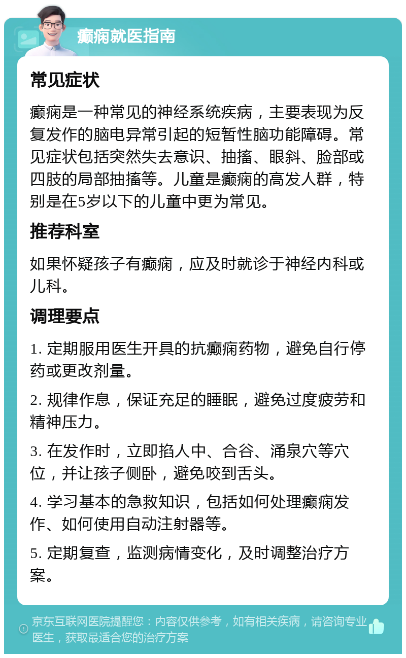 癫痫就医指南 常见症状 癫痫是一种常见的神经系统疾病，主要表现为反复发作的脑电异常引起的短暂性脑功能障碍。常见症状包括突然失去意识、抽搐、眼斜、脸部或四肢的局部抽搐等。儿童是癫痫的高发人群，特别是在5岁以下的儿童中更为常见。 推荐科室 如果怀疑孩子有癫痫，应及时就诊于神经内科或儿科。 调理要点 1. 定期服用医生开具的抗癫痫药物，避免自行停药或更改剂量。 2. 规律作息，保证充足的睡眠，避免过度疲劳和精神压力。 3. 在发作时，立即掐人中、合谷、涌泉穴等穴位，并让孩子侧卧，避免咬到舌头。 4. 学习基本的急救知识，包括如何处理癫痫发作、如何使用自动注射器等。 5. 定期复查，监测病情变化，及时调整治疗方案。