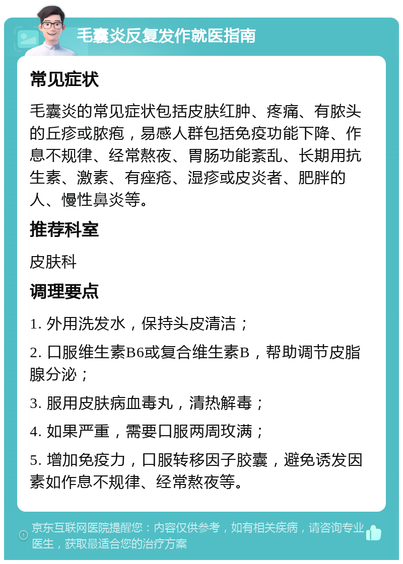 毛囊炎反复发作就医指南 常见症状 毛囊炎的常见症状包括皮肤红肿、疼痛、有脓头的丘疹或脓疱，易感人群包括免疫功能下降、作息不规律、经常熬夜、胃肠功能紊乱、长期用抗生素、激素、有痤疮、湿疹或皮炎者、肥胖的人、慢性鼻炎等。 推荐科室 皮肤科 调理要点 1. 外用洗发水，保持头皮清洁； 2. 口服维生素B6或复合维生素B，帮助调节皮脂腺分泌； 3. 服用皮肤病血毒丸，清热解毒； 4. 如果严重，需要口服两周玫满； 5. 增加免疫力，口服转移因子胶囊，避免诱发因素如作息不规律、经常熬夜等。