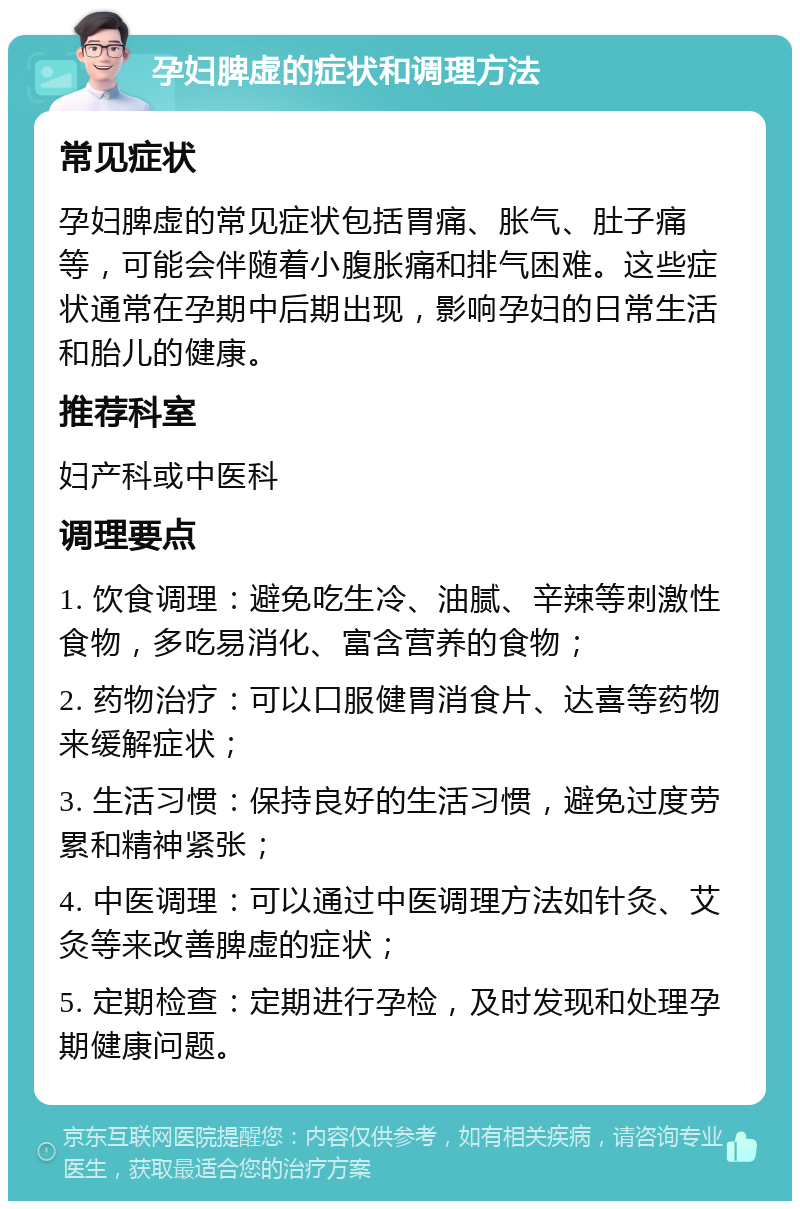 孕妇脾虚的症状和调理方法 常见症状 孕妇脾虚的常见症状包括胃痛、胀气、肚子痛等，可能会伴随着小腹胀痛和排气困难。这些症状通常在孕期中后期出现，影响孕妇的日常生活和胎儿的健康。 推荐科室 妇产科或中医科 调理要点 1. 饮食调理：避免吃生冷、油腻、辛辣等刺激性食物，多吃易消化、富含营养的食物； 2. 药物治疗：可以口服健胃消食片、达喜等药物来缓解症状； 3. 生活习惯：保持良好的生活习惯，避免过度劳累和精神紧张； 4. 中医调理：可以通过中医调理方法如针灸、艾灸等来改善脾虚的症状； 5. 定期检查：定期进行孕检，及时发现和处理孕期健康问题。