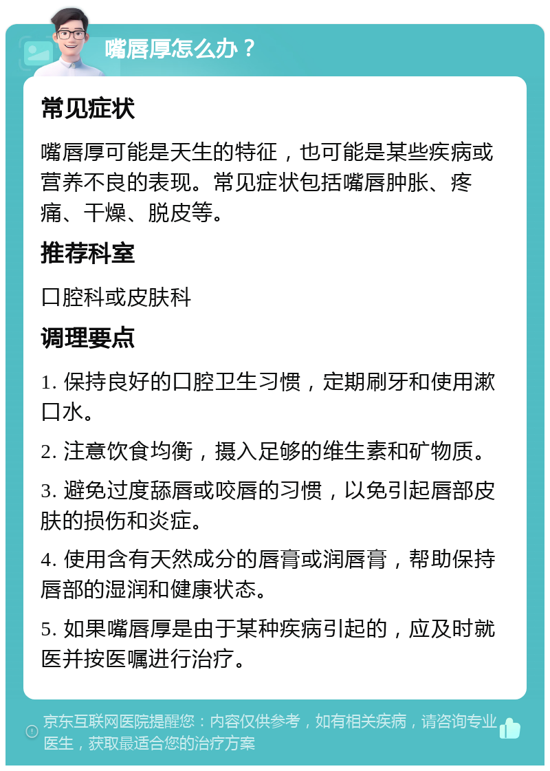 嘴唇厚怎么办？ 常见症状 嘴唇厚可能是天生的特征，也可能是某些疾病或营养不良的表现。常见症状包括嘴唇肿胀、疼痛、干燥、脱皮等。 推荐科室 口腔科或皮肤科 调理要点 1. 保持良好的口腔卫生习惯，定期刷牙和使用漱口水。 2. 注意饮食均衡，摄入足够的维生素和矿物质。 3. 避免过度舔唇或咬唇的习惯，以免引起唇部皮肤的损伤和炎症。 4. 使用含有天然成分的唇膏或润唇膏，帮助保持唇部的湿润和健康状态。 5. 如果嘴唇厚是由于某种疾病引起的，应及时就医并按医嘱进行治疗。