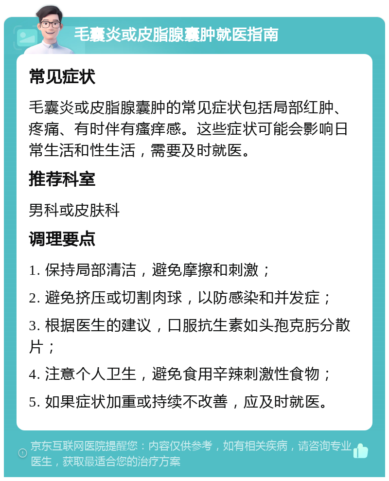 毛囊炎或皮脂腺囊肿就医指南 常见症状 毛囊炎或皮脂腺囊肿的常见症状包括局部红肿、疼痛、有时伴有瘙痒感。这些症状可能会影响日常生活和性生活，需要及时就医。 推荐科室 男科或皮肤科 调理要点 1. 保持局部清洁，避免摩擦和刺激； 2. 避免挤压或切割肉球，以防感染和并发症； 3. 根据医生的建议，口服抗生素如头孢克肟分散片； 4. 注意个人卫生，避免食用辛辣刺激性食物； 5. 如果症状加重或持续不改善，应及时就医。