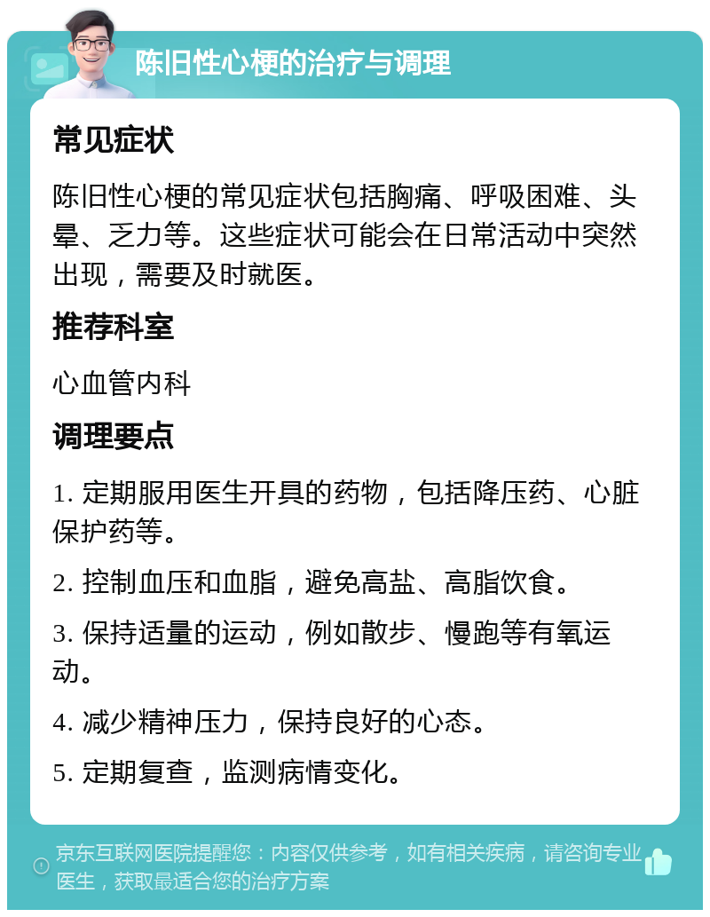 陈旧性心梗的治疗与调理 常见症状 陈旧性心梗的常见症状包括胸痛、呼吸困难、头晕、乏力等。这些症状可能会在日常活动中突然出现，需要及时就医。 推荐科室 心血管内科 调理要点 1. 定期服用医生开具的药物，包括降压药、心脏保护药等。 2. 控制血压和血脂，避免高盐、高脂饮食。 3. 保持适量的运动，例如散步、慢跑等有氧运动。 4. 减少精神压力，保持良好的心态。 5. 定期复查，监测病情变化。