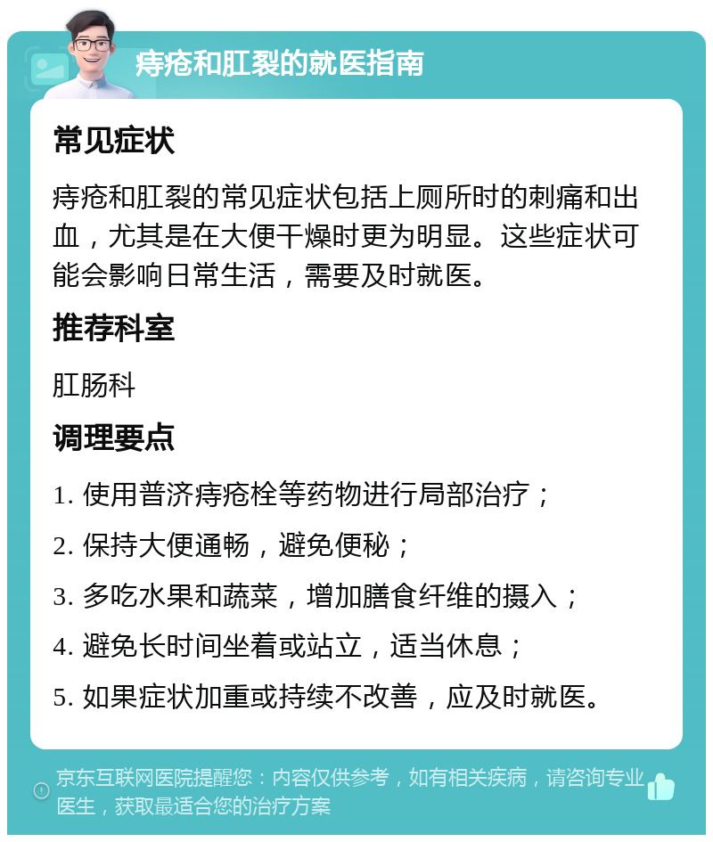 痔疮和肛裂的就医指南 常见症状 痔疮和肛裂的常见症状包括上厕所时的刺痛和出血，尤其是在大便干燥时更为明显。这些症状可能会影响日常生活，需要及时就医。 推荐科室 肛肠科 调理要点 1. 使用普济痔疮栓等药物进行局部治疗； 2. 保持大便通畅，避免便秘； 3. 多吃水果和蔬菜，增加膳食纤维的摄入； 4. 避免长时间坐着或站立，适当休息； 5. 如果症状加重或持续不改善，应及时就医。