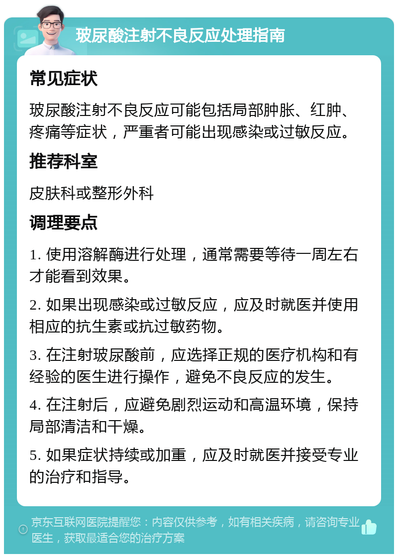 玻尿酸注射不良反应处理指南 常见症状 玻尿酸注射不良反应可能包括局部肿胀、红肿、疼痛等症状，严重者可能出现感染或过敏反应。 推荐科室 皮肤科或整形外科 调理要点 1. 使用溶解酶进行处理，通常需要等待一周左右才能看到效果。 2. 如果出现感染或过敏反应，应及时就医并使用相应的抗生素或抗过敏药物。 3. 在注射玻尿酸前，应选择正规的医疗机构和有经验的医生进行操作，避免不良反应的发生。 4. 在注射后，应避免剧烈运动和高温环境，保持局部清洁和干燥。 5. 如果症状持续或加重，应及时就医并接受专业的治疗和指导。