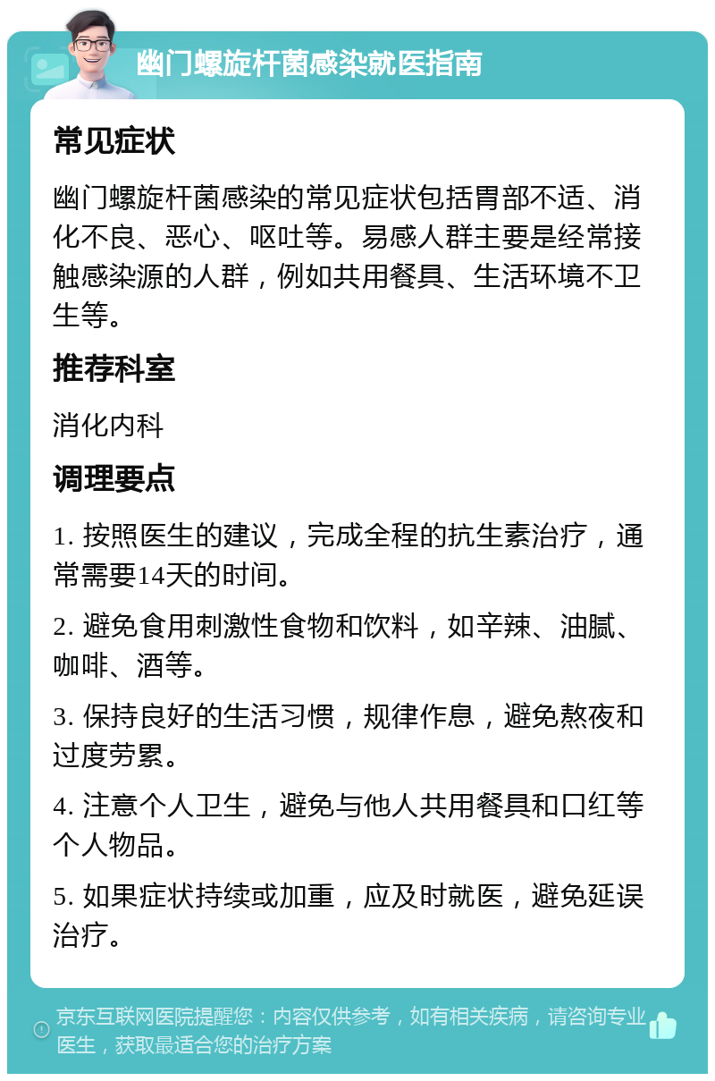 幽门螺旋杆菌感染就医指南 常见症状 幽门螺旋杆菌感染的常见症状包括胃部不适、消化不良、恶心、呕吐等。易感人群主要是经常接触感染源的人群，例如共用餐具、生活环境不卫生等。 推荐科室 消化内科 调理要点 1. 按照医生的建议，完成全程的抗生素治疗，通常需要14天的时间。 2. 避免食用刺激性食物和饮料，如辛辣、油腻、咖啡、酒等。 3. 保持良好的生活习惯，规律作息，避免熬夜和过度劳累。 4. 注意个人卫生，避免与他人共用餐具和口红等个人物品。 5. 如果症状持续或加重，应及时就医，避免延误治疗。